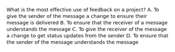 What is the most effective use of feedback on a project? A. To give the sender of the message a change to ensure their message is delivered B. To ensure that the receiver of a message understands the message C. To give the receiver of the message a change to get status updates from the sender D. To ensure that the sender of the message understands the message