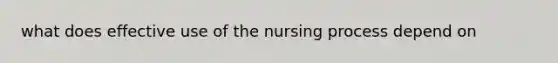 what does effective use of the nursing process depend on