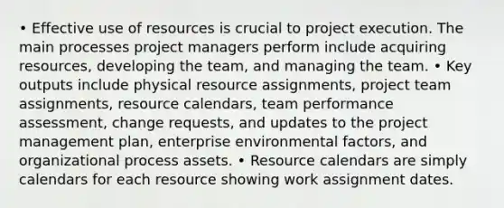 • Effective use of resources is crucial to project execution. The main processes project managers perform include acquiring resources, developing the team, and managing the team. • Key outputs include physical resource assignments, project team assignments, resource calendars, team performance assessment, change requests, and updates to the project management plan, enterprise environmental factors, and organizational process assets. • Resource calendars are simply calendars for each resource showing work assignment dates.