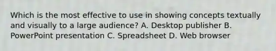 Which is the most effective to use in showing concepts textually and visually to a large audience? A. Desktop publisher B. PowerPoint presentation C. Spreadsheet D. Web browser