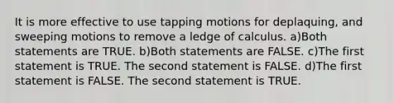 It is more effective to use tapping motions for deplaquing, and sweeping motions to remove a ledge of calculus. a)Both statements are TRUE. b)Both statements are FALSE. c)The first statement is TRUE. The second statement is FALSE. d)The first statement is FALSE. The second statement is TRUE.