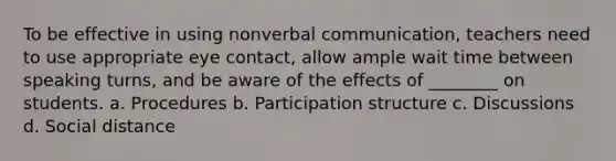 To be effective in using nonverbal communication, teachers need to use appropriate eye contact, allow ample wait time between speaking turns, and be aware of the effects of ________ on students. a. Procedures b. Participation structure c. Discussions d. Social distance