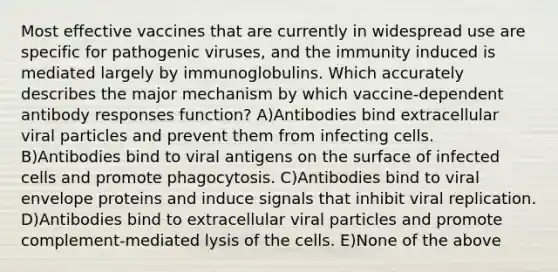 Most effective vaccines that are currently in widespread use are specific for <a href='https://www.questionai.com/knowledge/knYeIW0mIe-pathogenic-viruses' class='anchor-knowledge'>pathogenic viruses</a>, and the immunity induced is mediated largely by immunoglobulins. Which accurately describes the major mechanism by which vaccine-dependent antibody responses function? A)Antibodies bind extracellular viral particles and prevent them from infecting cells. B)Antibodies bind to viral antigens on the surface of infected cells and promote phagocytosis. C)Antibodies bind to viral envelope proteins and induce signals that inhibit viral replication. D)Antibodies bind to extracellular viral particles and promote complement-mediated lysis of the cells. E)None of the above