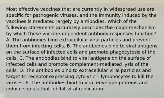 Most effective vaccines that are currently in widespread use are specific for <a href='https://www.questionai.com/knowledge/knYeIW0mIe-pathogenic-viruses' class='anchor-knowledge'>pathogenic viruses</a>, and the immunity induced by the vaccines is mediated largely by antibodies. Which of the following statements accurately describes the major mechanism by which these vaccine-dependent antibody responses function? A. The antibodies bind extracellular viral particles and prevent them from infecting cells. B. The antibodies bind to viral antigens on the surface of infected cells and promote phagocytosis of the cells. C. The antibodies bind to viral antigens on the surface of infected cells and promote complement-mediated lysis of the cells. D. The antibodies bind to extracellular viral particles and target Fc receptor-expressing cytolytic T lymphocytes to kill the viruses. E. The antibodies bind to viral envelope proteins and induce signals that inhibit viral replication.