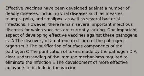 Effective vaccines have been developed against a number of deadly diseases, including viral diseases such as measles, mumps, polio, and smallpox, as well as several bacterial infections. However, there remain several important infectious diseases for which vaccines are currently lacking. One important aspect of developing effective vaccines against these pathogens is: A The discovery of an attenuated form of the pathogenic organism B The purification of surface components of the pathogen C The purification of toxins made by the pathogen D A clear understanding of the immune mechanisms required to eliminate the infection E The development of more effective adjuvants to include in the vaccine