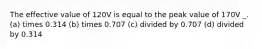 The effective value of 120V is equal to the peak value of 170V _. (a) times 0.314 (b) times 0.707 (c) divided by 0.707 (d) divided by 0.314