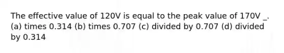 The effective value of 120V is equal to the peak value of 170V _. (a) times 0.314 (b) times 0.707 (c) divided by 0.707 (d) divided by 0.314