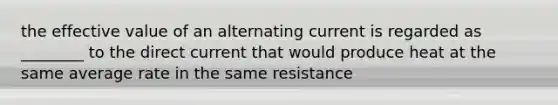 the effective value of an alternating current is regarded as ________ to the direct current that would produce heat at the same average rate in the same resistance