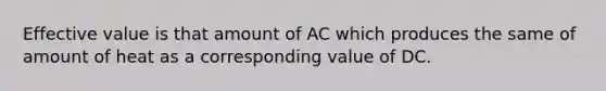 Effective value is that amount of AC which produces the same of amount of heat as a corresponding value of DC.