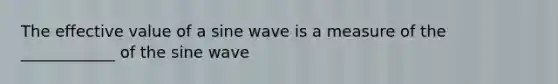 The effective value of a sine wave is a measure of the ____________ of the sine wave