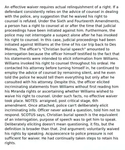 An effective waiver requires actual relinquishment of a right. If a defendant consistently relies on the advice of counsel in dealing with the police, any suggestion that he waived his right to counsel is refuted. Under the Sixth and Fourteenth Amendments, a person has a right to counsel at or after the time that judicial proceedings have been initiated against him. Furthermore, the police may not interrogate a suspect alone after he has invoked his right to counsel. In this case, judicial proceedings had been initiated against Williams at the time of his car trip back to Des Moines. The officer's "Christian burial speech" amounted to interrogation because the officer himself testified to the fact that his statements were intended to elicit information from Williams. Williams invoked his right to counsel throughout his ordeal. He contacted his attorney before turning himself in, he continued to employ the advice of counsel by remaining silent, and he even told the police he would tell them everything but only after he consulted with his attorney. Despite this, the officer elicited incriminating statements from Williams without first reading him his Miranda rights or ascertaining whether Williams wished to waive his right to counsel. Under such facts, no effective waiver took place. NOTES: arraigned, post critical stage, 6th amendment. Once attached, police can't deliberately elicit incriminating info. Officer never asked a question, told him not to respond. SCOTUS says, Christian burial speech is the equivalent of an interrogation, purpose of speech was to get him to speak. Deliberately eliciting doesn't mean questioning, it fits, but the definition is broader than that. 2nd argument: voluntarily waived his rights by speaking. Acquiescence to police pressure is not sufficient for waiver. He had continually taken steps to retain his rights.