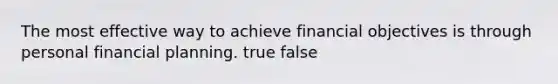 The most effective way to achieve financial objectives is through personal financial planning. true false