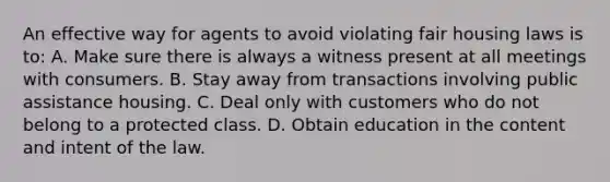 An effective way for agents to avoid violating fair housing laws is to: A. Make sure there is always a witness present at all meetings with consumers. B. Stay away from transactions involving public assistance housing. C. Deal only with customers who do not belong to a protected class. D. Obtain education in the content and intent of the law.