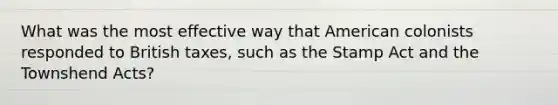 What was the most effective way that American colonists responded to British taxes, such as the Stamp Act and the Townshend Acts?