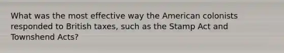 What was the most effective way the American colonists responded to British taxes, such as the Stamp Act and Townshend Acts?