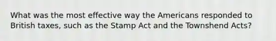 What was the most effective way the Americans responded to British taxes, such as the Stamp Act and the Townshend Acts?