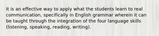 It is an effective way to apply what the students learn to real communication, specifically in English grammar wherein it can be taught through the integration of the four language skills (listening, speaking, reading, writing).