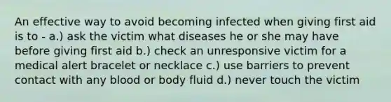 An effective way to avoid becoming infected when giving first aid is to - a.) ask the victim what diseases he or she may have before giving first aid b.) check an unresponsive victim for a medical alert bracelet or necklace c.) use barriers to prevent contact with any blood or body fluid d.) never touch the victim