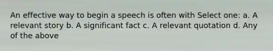 An effective way to begin a speech is often with Select one: a. A relevant story b. A significant fact c. A relevant quotation d. Any of the above