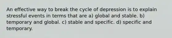 An effective way to break the cycle of depression is to explain stressful events in terms that are a) global and stable. b) temporary and global. c) stable and specific. d) specific and temporary.