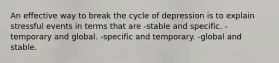 An effective way to break the cycle of depression is to explain stressful events in terms that are -stable and specific. -temporary and global. -specific and temporary. -global and stable.