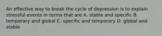 An effective way to break the cycle of depression is to explain stressful events in terms that are A. stable and specific B. temporary and global C. specific and temporary D. global and stable