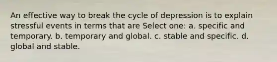 An effective way to break the cycle of depression is to explain stressful events in terms that are Select one: a. specific and temporary. b. temporary and global. c. stable and specific. d. global and stable.