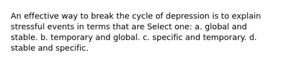 An effective way to break the cycle of depression is to explain stressful events in terms that are Select one: a. global and stable. b. temporary and global. c. specific and temporary. d. stable and specific.