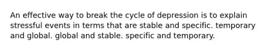 An effective way to break the cycle of depression is to explain stressful events in terms that are stable and specific. temporary and global. global and stable. specific and temporary.