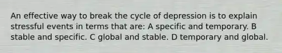 An effective way to break the cycle of depression is to explain stressful events in terms that are: A specific and temporary. B stable and specific. C global and stable. D temporary and global.