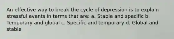 An effective way to break the cycle of depression is to explain stressful events in terms that are: a. Stable and specific b. Temporary and global c. Specific and temporary d. Global and stable