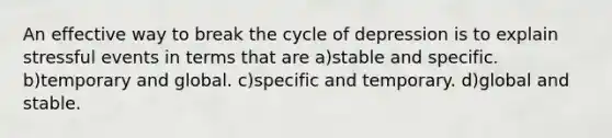 An effective way to break the cycle of depression is to explain stressful events in terms that are a)stable and specific. b)temporary and global. c)specific and temporary. d)global and stable.