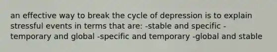 an effective way to break the cycle of depression is to explain stressful events in terms that are: -stable and specific -temporary and global -specific and temporary -global and stable