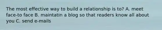 The most effective way to build a relationship is to? A. meet face-to face B. maintatin a blog so that readers know all about you C. send e-mails