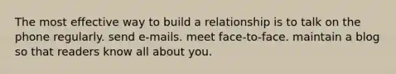 The most effective way to build a relationship is to talk on the phone regularly. send e-mails. meet face-to-face. maintain a blog so that readers know all about you.