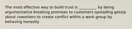 The most effective way to build trust is​ _________. by being argumentative breaking promises to customers spreading gossip about coworkers to create conflict within a work group by behaving honestly