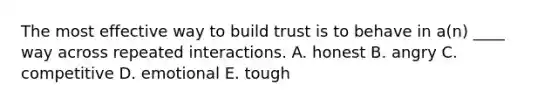 The most effective way to build trust is to behave in​ a(n) ____ way across repeated interactions. A. honest B. angry C. competitive D. emotional E. tough