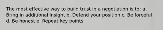 The most effective way to build trust in a negotiation is to: a. Bring in additional insight b. Defend your position c. Be forceful d. Be honest e. Repeat key points