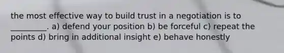 the most effective way to build trust in a negotiation is to _________. a) defend your position b) be forceful c) repeat the points d) bring in additional insight e) behave honestly