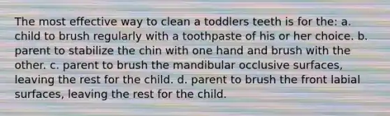 The most effective way to clean a toddlers teeth is for the: a. child to brush regularly with a toothpaste of his or her choice. b. parent to stabilize the chin with one hand and brush with the other. c. parent to brush the mandibular occlusive surfaces, leaving the rest for the child. d. parent to brush the front labial surfaces, leaving the rest for the child.