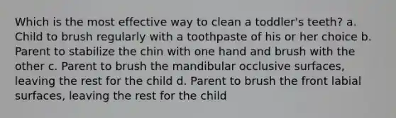 Which is the most effective way to clean a toddler's teeth? a. Child to brush regularly with a toothpaste of his or her choice b. Parent to stabilize the chin with one hand and brush with the other c. Parent to brush the mandibular occlusive surfaces, leaving the rest for the child d. Parent to brush the front labial surfaces, leaving the rest for the child