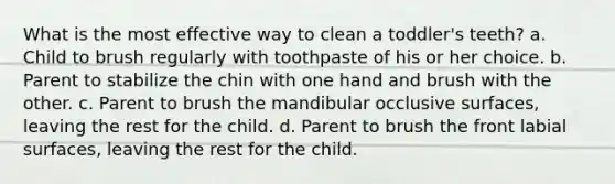 What is the most effective way to clean a toddler's teeth? a. Child to brush regularly with toothpaste of his or her choice. b. Parent to stabilize the chin with one hand and brush with the other. c. Parent to brush the mandibular occlusive surfaces, leaving the rest for the child. d. Parent to brush the front labial surfaces, leaving the rest for the child.