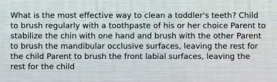 What is the most effective way to clean a toddler's teeth? Child to brush regularly with a toothpaste of his or her choice Parent to stabilize the chin with one hand and brush with the other Parent to brush the mandibular occlusive surfaces, leaving the rest for the child Parent to brush the front labial surfaces, leaving the rest for the child