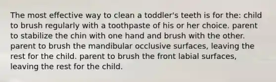 The most effective way to clean a toddler's teeth is for the: child to brush regularly with a toothpaste of his or her choice. parent to stabilize the chin with one hand and brush with the other. parent to brush the mandibular occlusive surfaces, leaving the rest for the child. parent to brush the front labial surfaces, leaving the rest for the child.