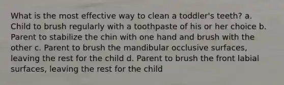 What is the most effective way to clean a toddler's teeth? a. Child to brush regularly with a toothpaste of his or her choice b. Parent to stabilize the chin with one hand and brush with the other c. Parent to brush the mandibular occlusive surfaces, leaving the rest for the child d. Parent to brush the front labial surfaces, leaving the rest for the child