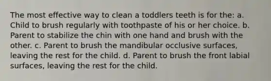 The most effective way to clean a toddlers teeth is for the: a. Child to brush regularly with toothpaste of his or her choice. b. Parent to stabilize the chin with one hand and brush with the other. c. Parent to brush the mandibular occlusive surfaces, leaving the rest for the child. d. Parent to brush the front labial surfaces, leaving the rest for the child.