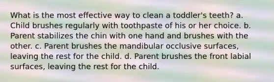 What is the most effective way to clean a toddler's teeth? a. Child brushes regularly with toothpaste of his or her choice. b. Parent stabilizes the chin with one hand and brushes with the other. c. Parent brushes the mandibular occlusive surfaces, leaving the rest for the child. d. Parent brushes the front labial surfaces, leaving the rest for the child.