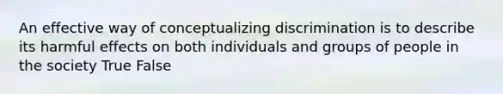 An effective way of conceptualizing discrimination is to describe its harmful effects on both individuals and groups of people in the society True False