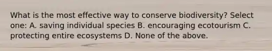 What is the most effective way to conserve biodiversity? Select one: A. saving individual species B. encouraging ecotourism C. protecting entire ecosystems D. None of the above.