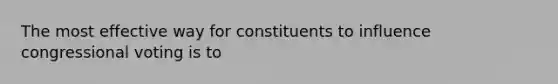 The most effective way for constituents to influence congressional voting is to